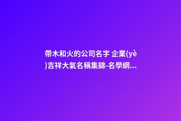 帶木和火的公司名字 企業(yè)吉祥大氣名稱集錦-名學網(wǎng)-第1張-公司起名-玄機派
